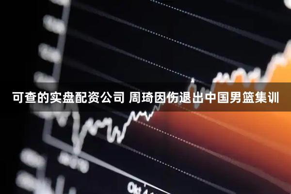 可查的实盘配资公司 周琦因伤退出中国男篮集训