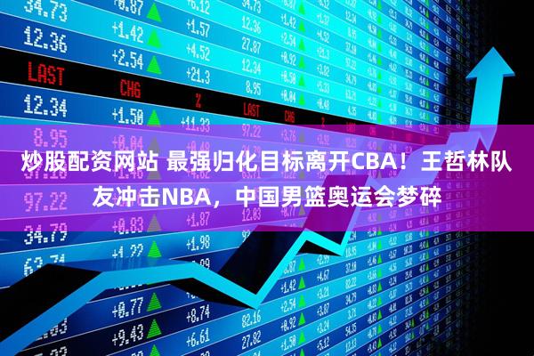 炒股配资网站 最强归化目标离开CBA！王哲林队友冲击NBA，中国男篮奥运会梦碎
