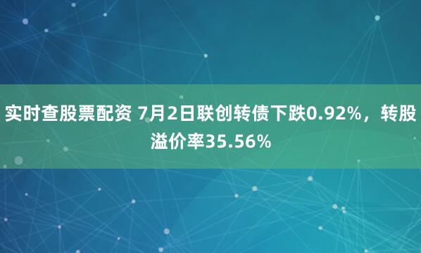 实时查股票配资 7月2日联创转债下跌0.92%，转股溢价率35.56%