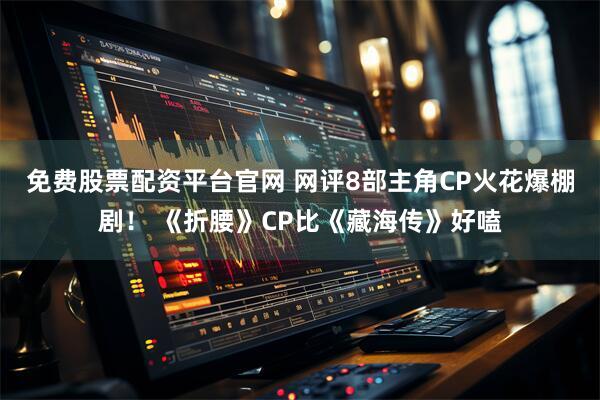免费股票配资平台官网 网评8部主角CP火花爆棚剧！ 《折腰》CP比《藏海传》好嗑