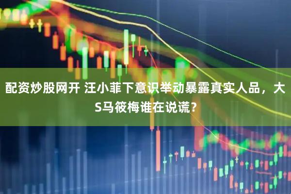 配资炒股网开 汪小菲下意识举动暴露真实人品，大S马筱梅谁在说谎？