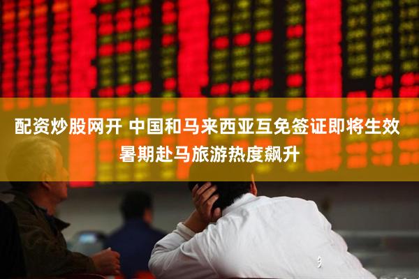 配资炒股网开 中国和马来西亚互免签证即将生效 暑期赴马旅游热度飙升