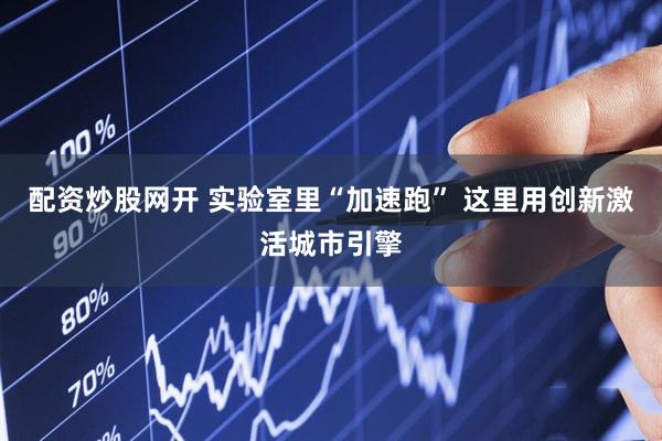 配资炒股网开 实验室里“加速跑” 这里用创新激活城市引擎