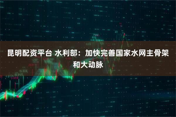 昆明配资平台 水利部：加快完善国家水网主骨架和大动脉