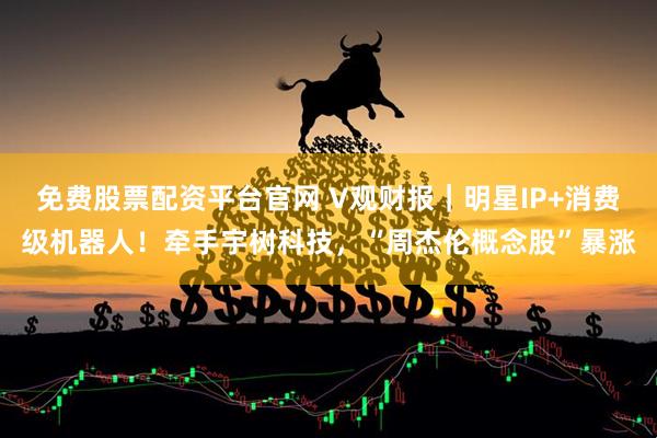 免费股票配资平台官网 V观财报｜明星IP+消费级机器人！牵手宇树科技，“周杰伦概念股”暴涨