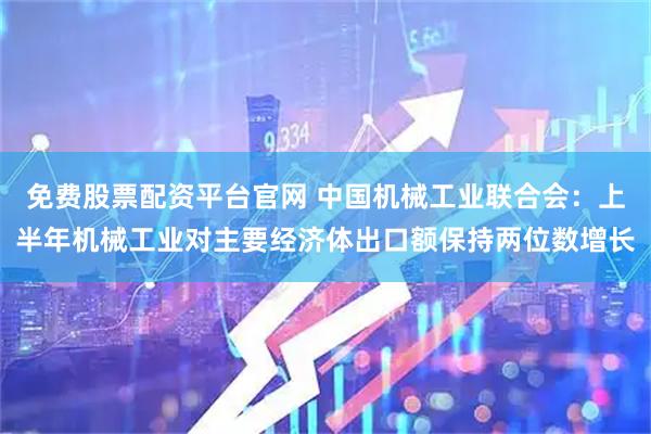 免费股票配资平台官网 中国机械工业联合会：上半年机械工业对主要经济体出口额保持两位数增长