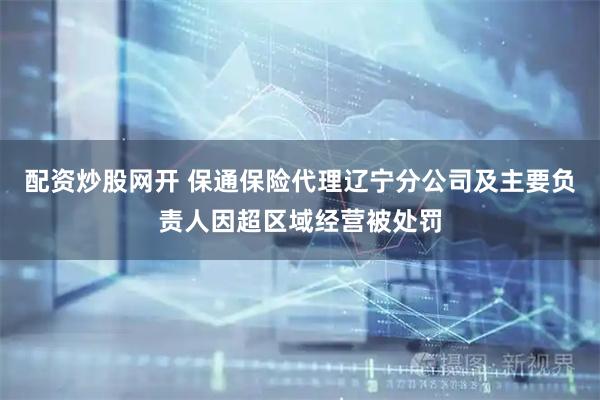 配资炒股网开 保通保险代理辽宁分公司及主要负责人因超区域经营被处罚