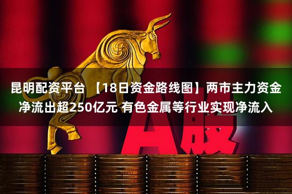 昆明配资平台 【18日资金路线图】两市主力资金净流出超250亿元 有色金属等行业实现净流入