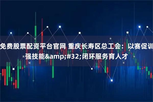 免费股票配资平台官网 重庆长寿区总工会：以赛促训强技能&#32;闭环服务育人才