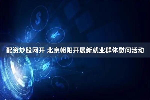 配资炒股网开 北京朝阳开展新就业群体慰问活动