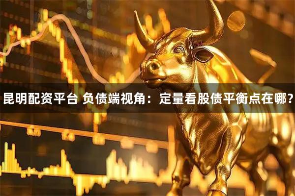 昆明配资平台 负债端视角：定量看股债平衡点在哪？