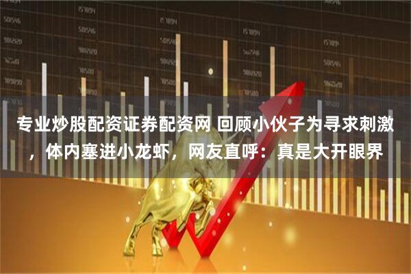 专业炒股配资证券配资网 回顾小伙子为寻求刺激，体内塞进小龙虾，网友直呼：真是大开眼界