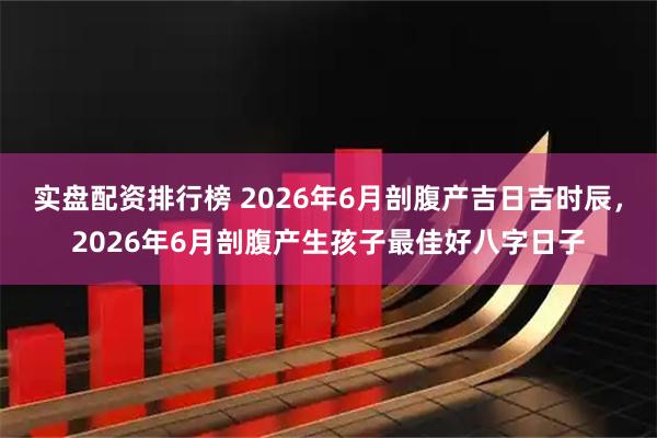 实盘配资排行榜 2026年6月剖腹产吉日吉时辰,2026年6月剖腹产生孩子最佳好八字日子