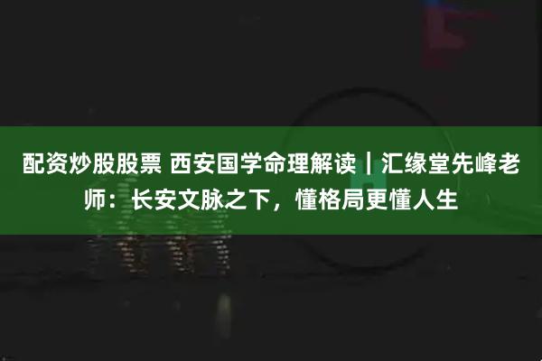 配资炒股股票 西安国学命理解读｜汇缘堂先峰老师：长安文脉之下，懂格局更懂人生