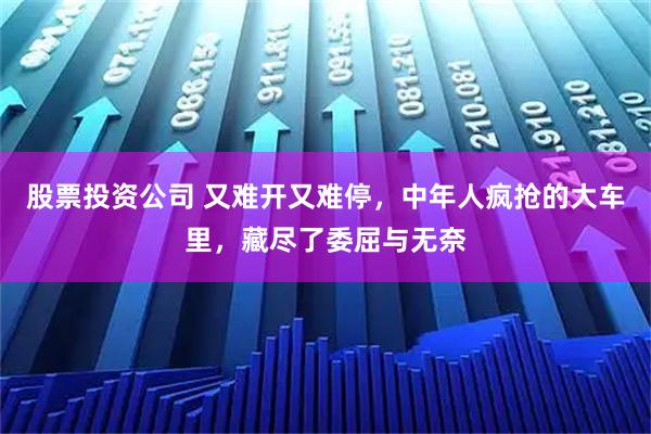 股票投资公司 又难开又难停，中年人疯抢的大车里，藏尽了委屈与无奈