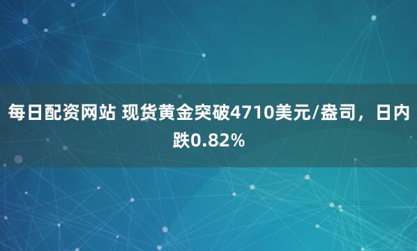 每日配资网站 现货黄金突破4710美元/盎司，日内跌0.82%