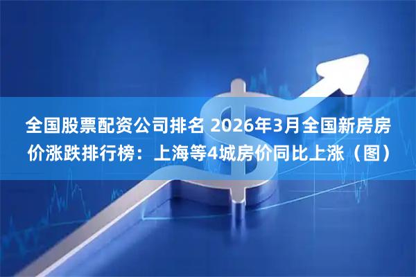 全国股票配资公司排名 2026年3月全国新房房价涨跌排行榜：上海等4城房价同比上涨（图）