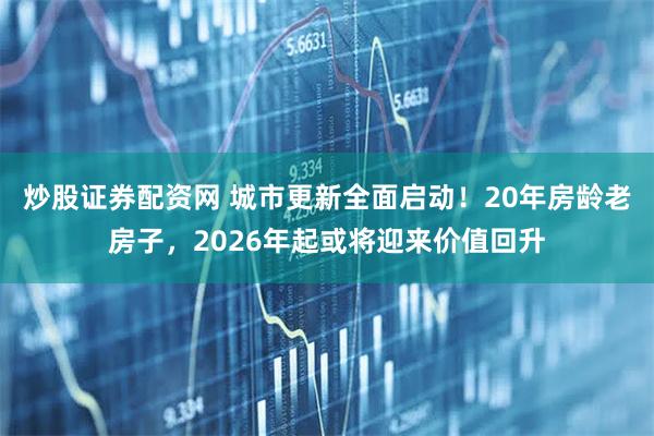 炒股证券配资网 城市更新全面启动！20年房龄老房子，2026年起或将迎来价值回升