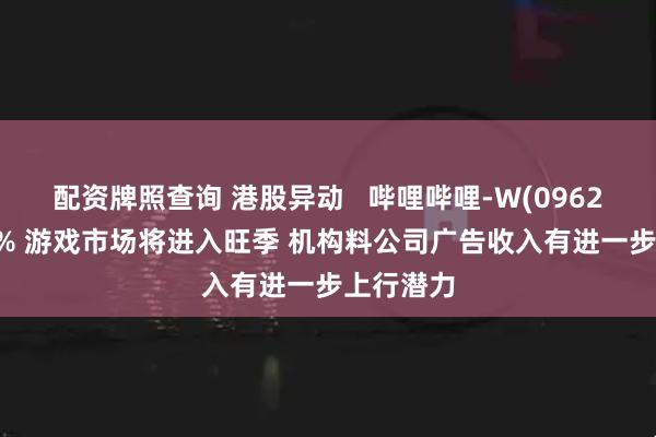 配资牌照查询 港股异动   哔哩哔哩-W(09626)涨近4% 游戏市场将进入旺季 机构料公司广告收入有进一步上行潜力