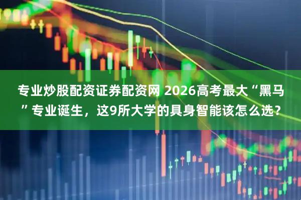 专业炒股配资证券配资网 2026高考最大“黑马”专业诞生，这9所大学的具身智能该怎么选？