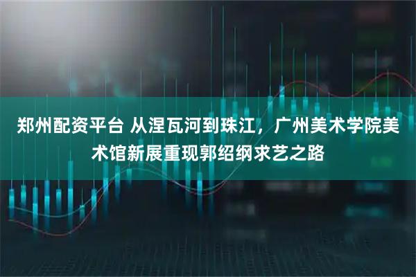 郑州配资平台 从涅瓦河到珠江，广州美术学院美术馆新展重现郭绍纲求艺之路