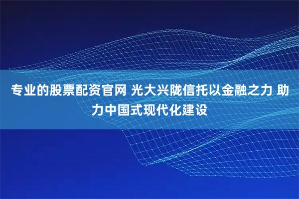 专业的股票配资官网 光大兴陇信托以金融之力 助力中国式现代化建设
