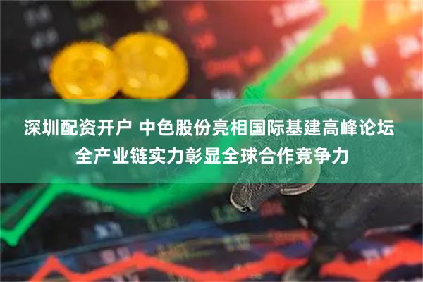深圳配资开户 中色股份亮相国际基建高峰论坛 全产业链实力彰显全球合作竞争力
