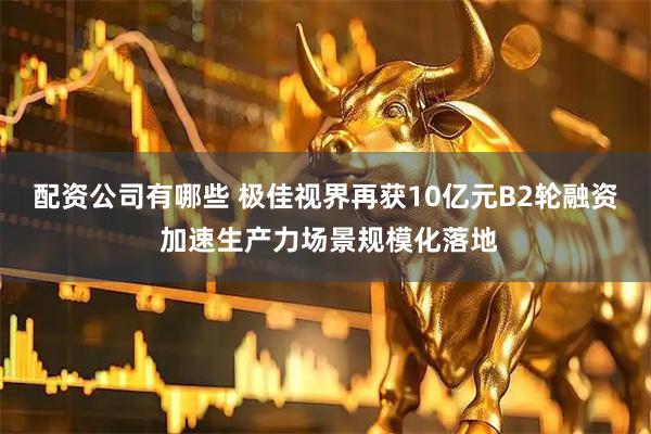 配资公司有哪些 极佳视界再获10亿元B2轮融资 加速生产力场景规模化落地