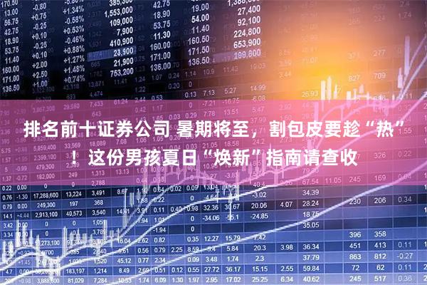 排名前十证券公司 暑期将至，割包皮要趁“热”！这份男孩夏日“焕新”指南请查收