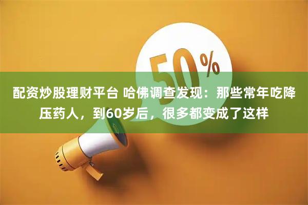 配资炒股理财平台 哈佛调查发现：那些常年吃降压药人，到60岁后，很多都变成了这样